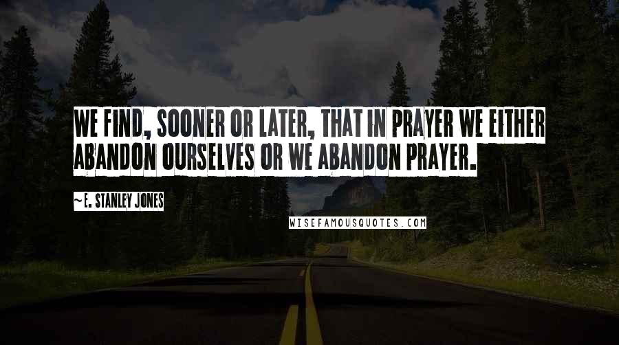 E. Stanley Jones Quotes: We find, sooner or later, that in prayer we either abandon ourselves or we abandon prayer.
