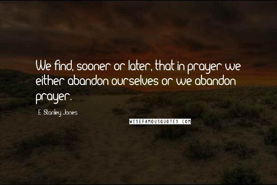E. Stanley Jones Quotes: We find, sooner or later, that in prayer we either abandon ourselves or we abandon prayer.