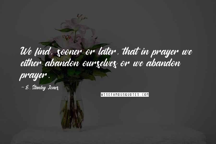 E. Stanley Jones Quotes: We find, sooner or later, that in prayer we either abandon ourselves or we abandon prayer.