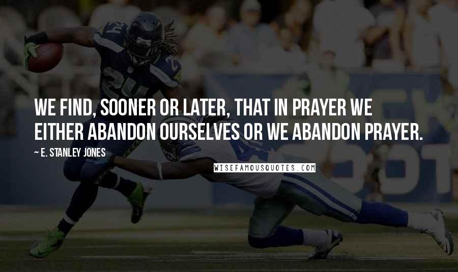 E. Stanley Jones Quotes: We find, sooner or later, that in prayer we either abandon ourselves or we abandon prayer.