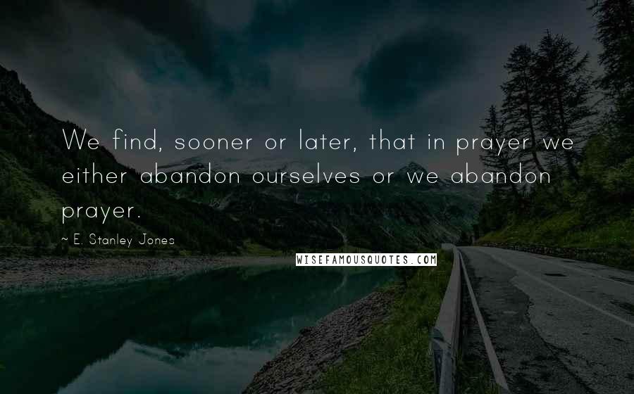 E. Stanley Jones Quotes: We find, sooner or later, that in prayer we either abandon ourselves or we abandon prayer.