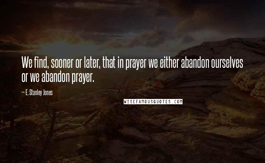 E. Stanley Jones Quotes: We find, sooner or later, that in prayer we either abandon ourselves or we abandon prayer.
