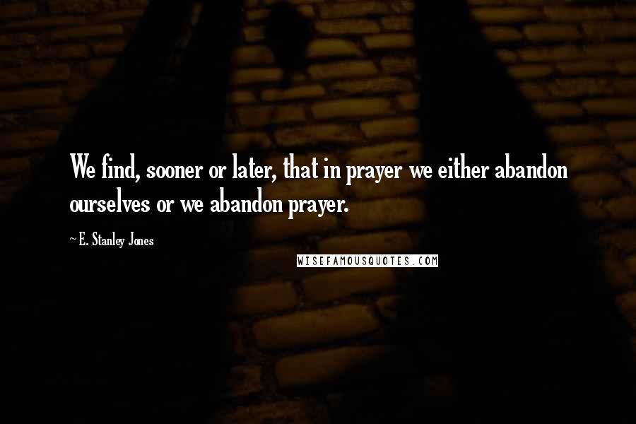 E. Stanley Jones Quotes: We find, sooner or later, that in prayer we either abandon ourselves or we abandon prayer.