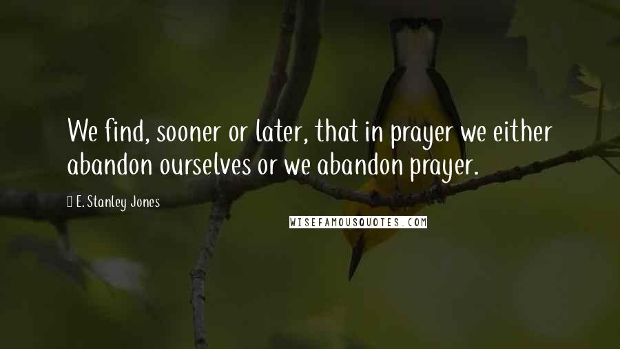E. Stanley Jones Quotes: We find, sooner or later, that in prayer we either abandon ourselves or we abandon prayer.