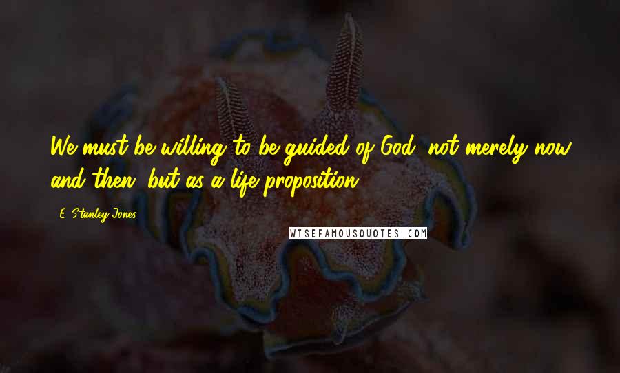 E. Stanley Jones Quotes: We must be willing to be guided of God, not merely now and then, but as a life proposition.