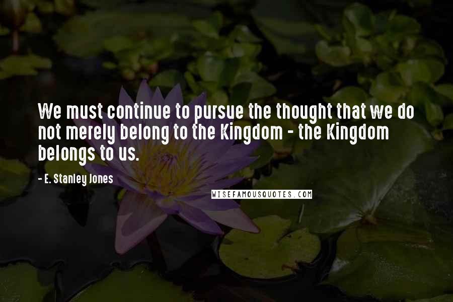 E. Stanley Jones Quotes: We must continue to pursue the thought that we do not merely belong to the Kingdom - the Kingdom belongs to us.