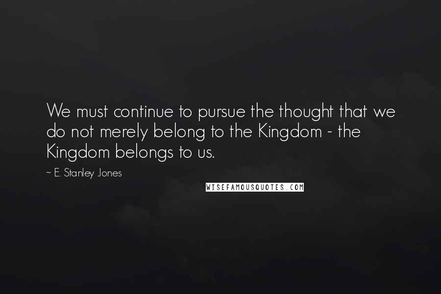 E. Stanley Jones Quotes: We must continue to pursue the thought that we do not merely belong to the Kingdom - the Kingdom belongs to us.