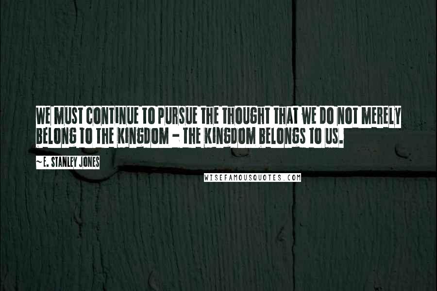 E. Stanley Jones Quotes: We must continue to pursue the thought that we do not merely belong to the Kingdom - the Kingdom belongs to us.