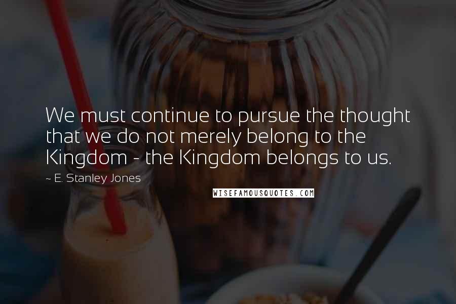 E. Stanley Jones Quotes: We must continue to pursue the thought that we do not merely belong to the Kingdom - the Kingdom belongs to us.