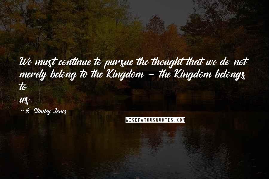 E. Stanley Jones Quotes: We must continue to pursue the thought that we do not merely belong to the Kingdom - the Kingdom belongs to us.