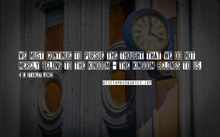 E. Stanley Jones Quotes: We must continue to pursue the thought that we do not merely belong to the Kingdom - the Kingdom belongs to us.