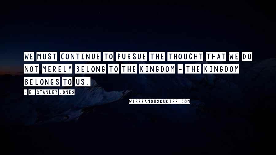 E. Stanley Jones Quotes: We must continue to pursue the thought that we do not merely belong to the Kingdom - the Kingdom belongs to us.