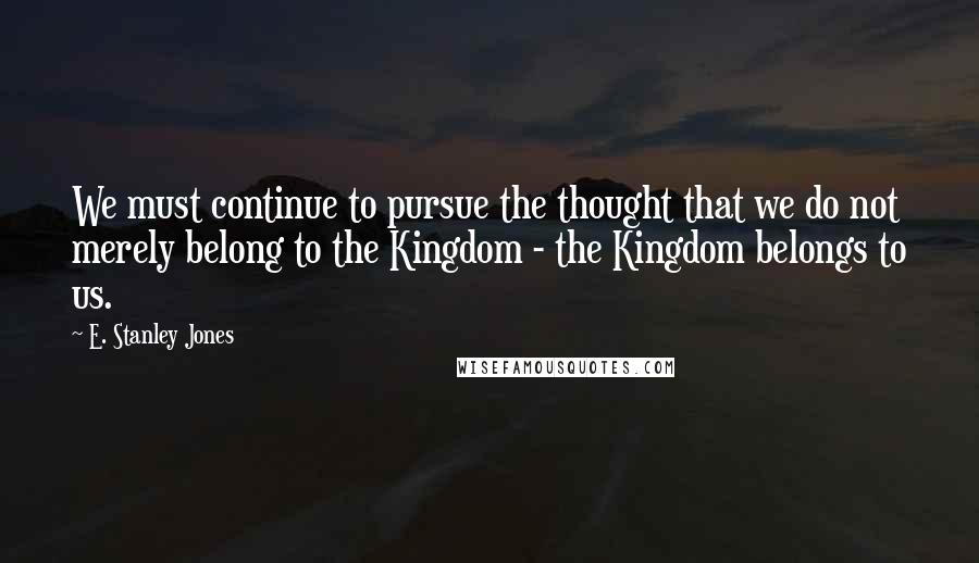 E. Stanley Jones Quotes: We must continue to pursue the thought that we do not merely belong to the Kingdom - the Kingdom belongs to us.