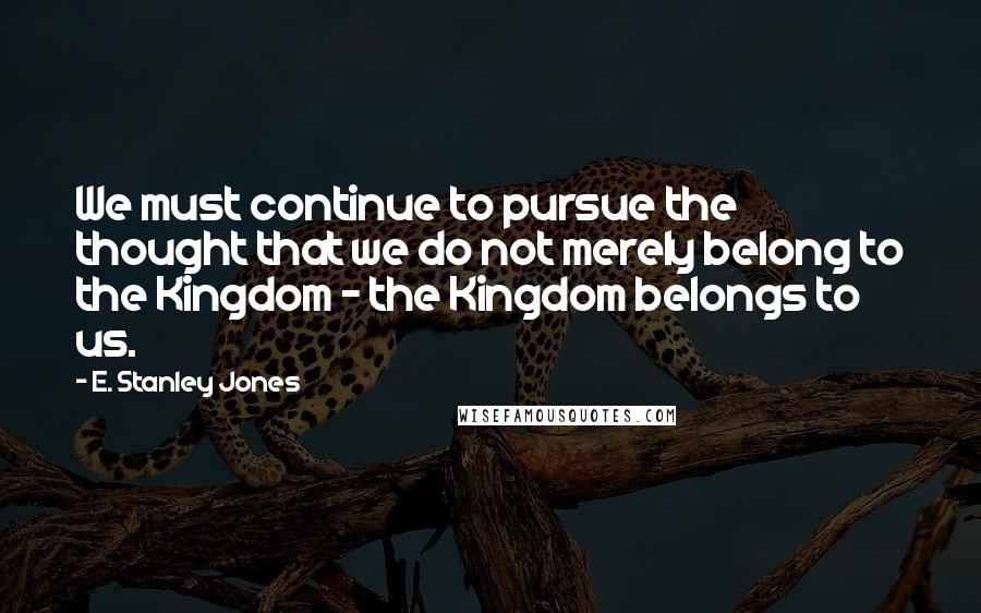 E. Stanley Jones Quotes: We must continue to pursue the thought that we do not merely belong to the Kingdom - the Kingdom belongs to us.