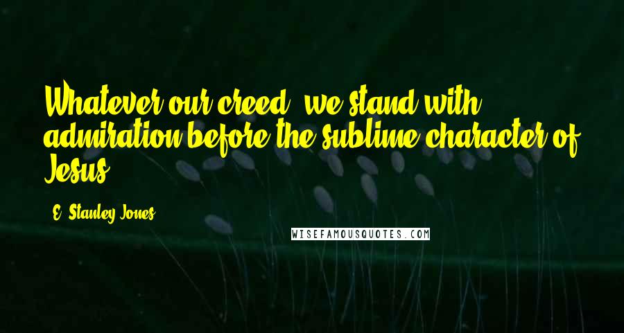 E. Stanley Jones Quotes: Whatever our creed, we stand with admiration before the sublime character of Jesus.