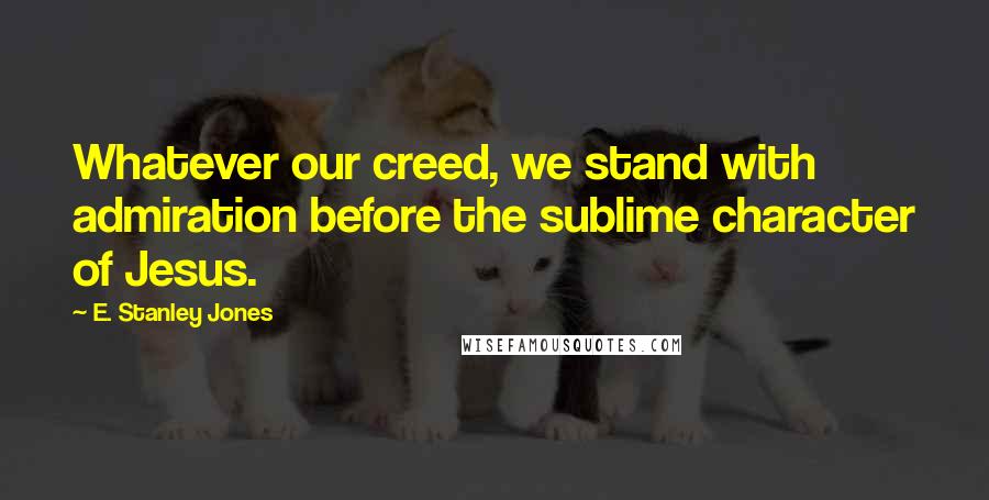 E. Stanley Jones Quotes: Whatever our creed, we stand with admiration before the sublime character of Jesus.