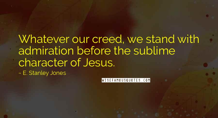 E. Stanley Jones Quotes: Whatever our creed, we stand with admiration before the sublime character of Jesus.