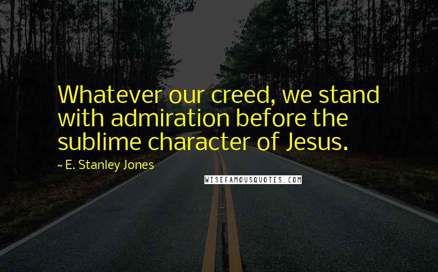 E. Stanley Jones Quotes: Whatever our creed, we stand with admiration before the sublime character of Jesus.