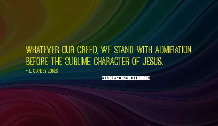 E. Stanley Jones Quotes: Whatever our creed, we stand with admiration before the sublime character of Jesus.
