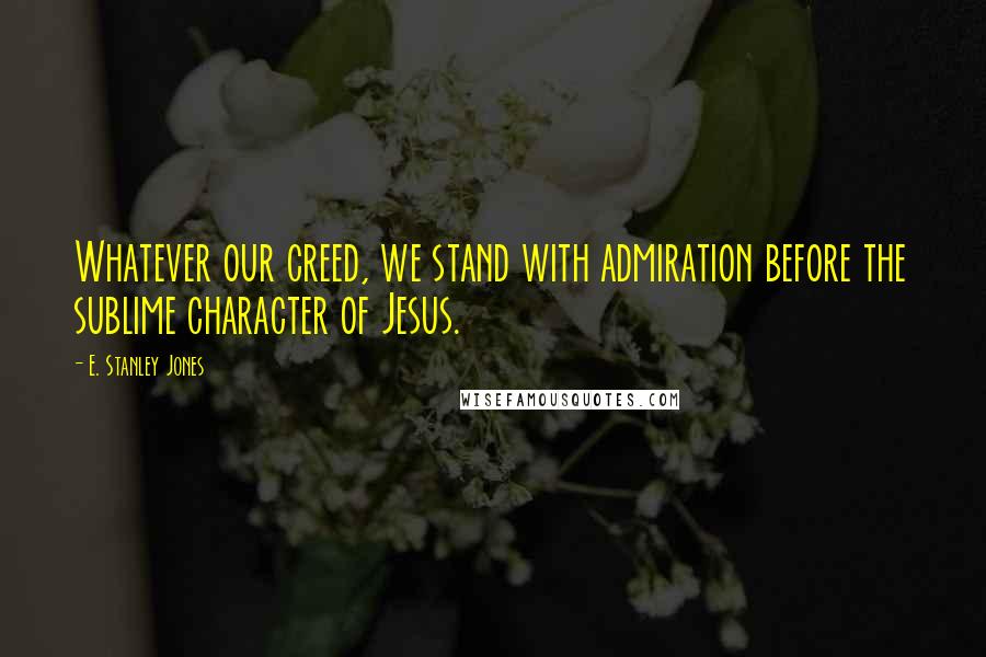 E. Stanley Jones Quotes: Whatever our creed, we stand with admiration before the sublime character of Jesus.
