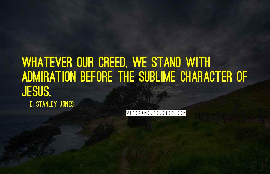 E. Stanley Jones Quotes: Whatever our creed, we stand with admiration before the sublime character of Jesus.