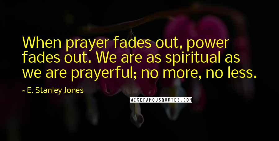 E. Stanley Jones Quotes: When prayer fades out, power fades out. We are as spiritual as we are prayerful; no more, no less.