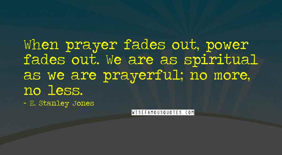 E. Stanley Jones Quotes: When prayer fades out, power fades out. We are as spiritual as we are prayerful; no more, no less.