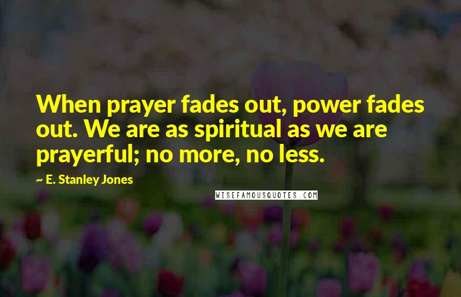 E. Stanley Jones Quotes: When prayer fades out, power fades out. We are as spiritual as we are prayerful; no more, no less.