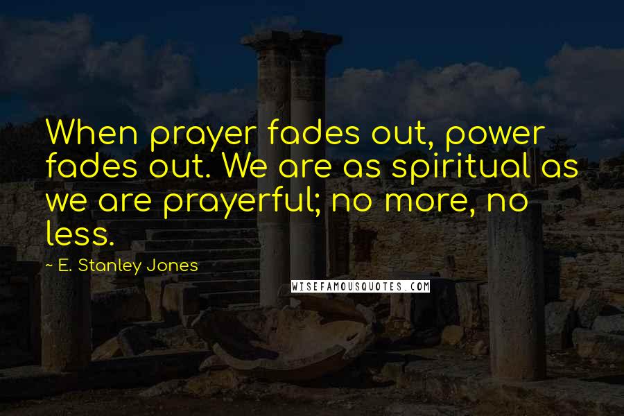 E. Stanley Jones Quotes: When prayer fades out, power fades out. We are as spiritual as we are prayerful; no more, no less.