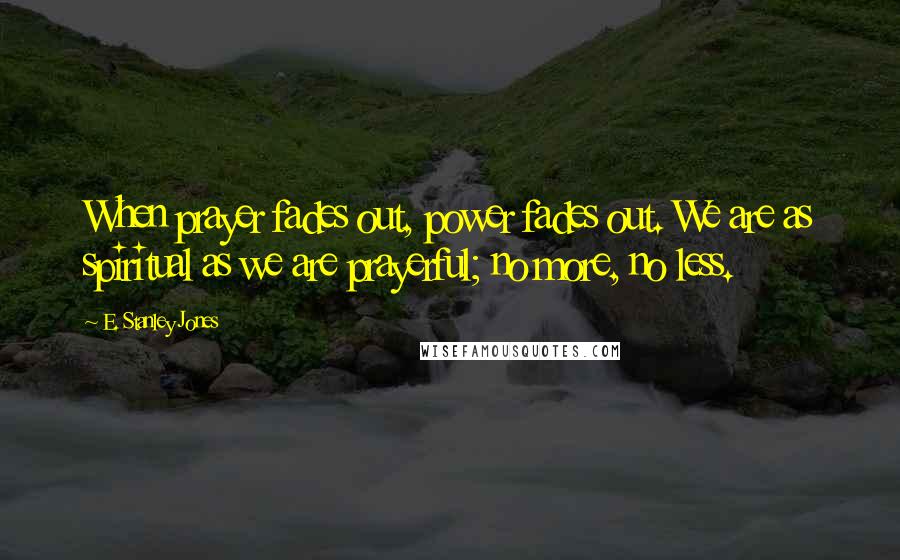 E. Stanley Jones Quotes: When prayer fades out, power fades out. We are as spiritual as we are prayerful; no more, no less.