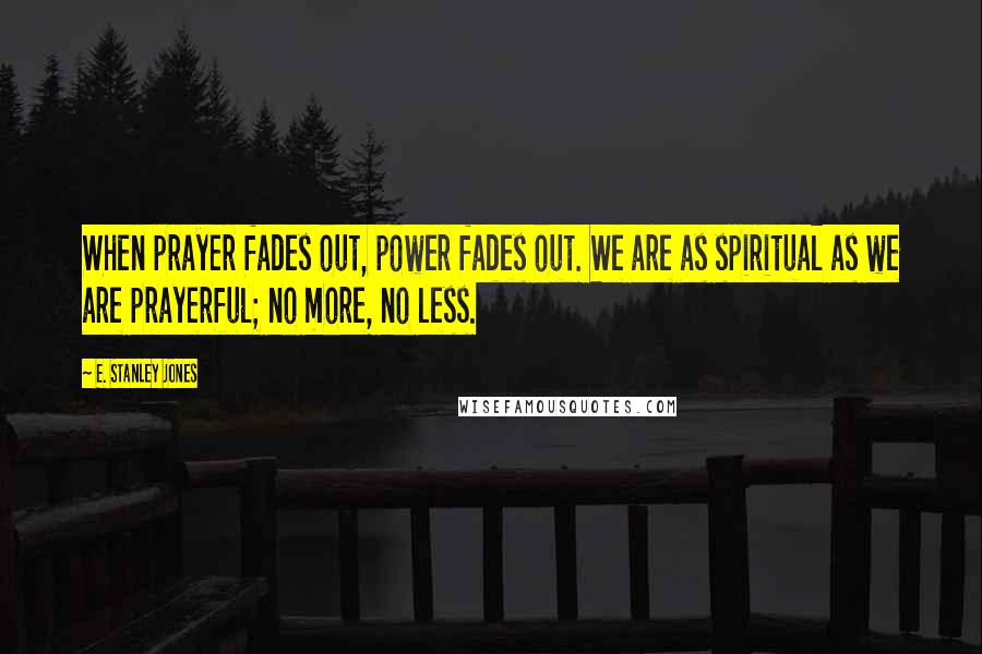 E. Stanley Jones Quotes: When prayer fades out, power fades out. We are as spiritual as we are prayerful; no more, no less.
