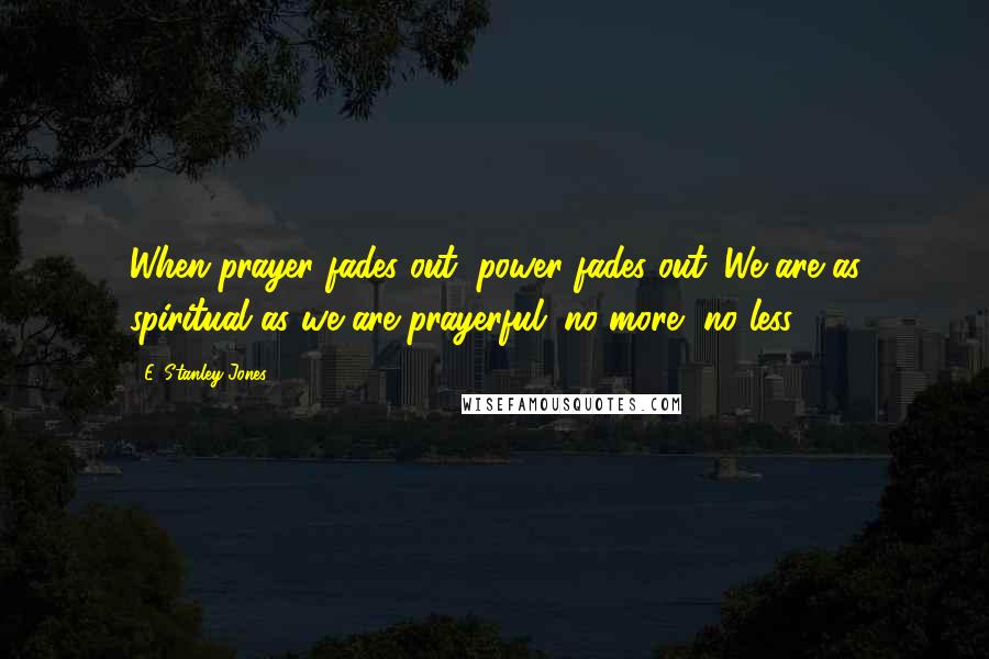 E. Stanley Jones Quotes: When prayer fades out, power fades out. We are as spiritual as we are prayerful; no more, no less.