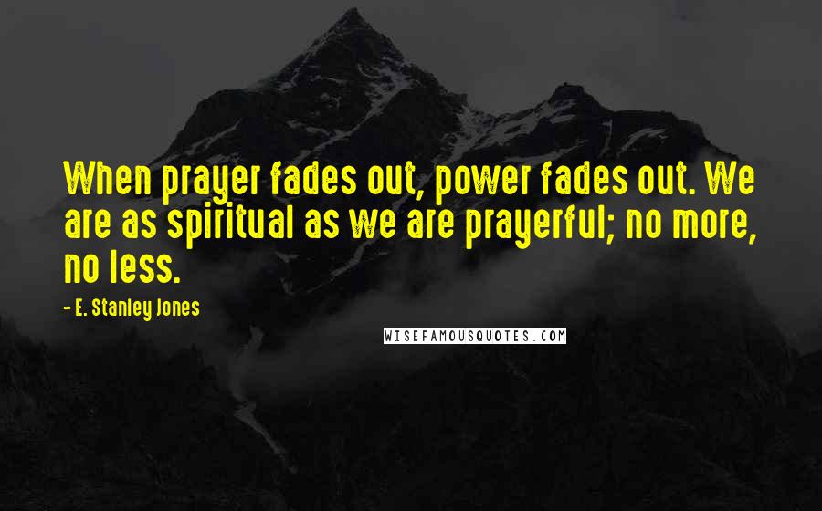 E. Stanley Jones Quotes: When prayer fades out, power fades out. We are as spiritual as we are prayerful; no more, no less.