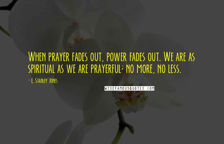 E. Stanley Jones Quotes: When prayer fades out, power fades out. We are as spiritual as we are prayerful; no more, no less.