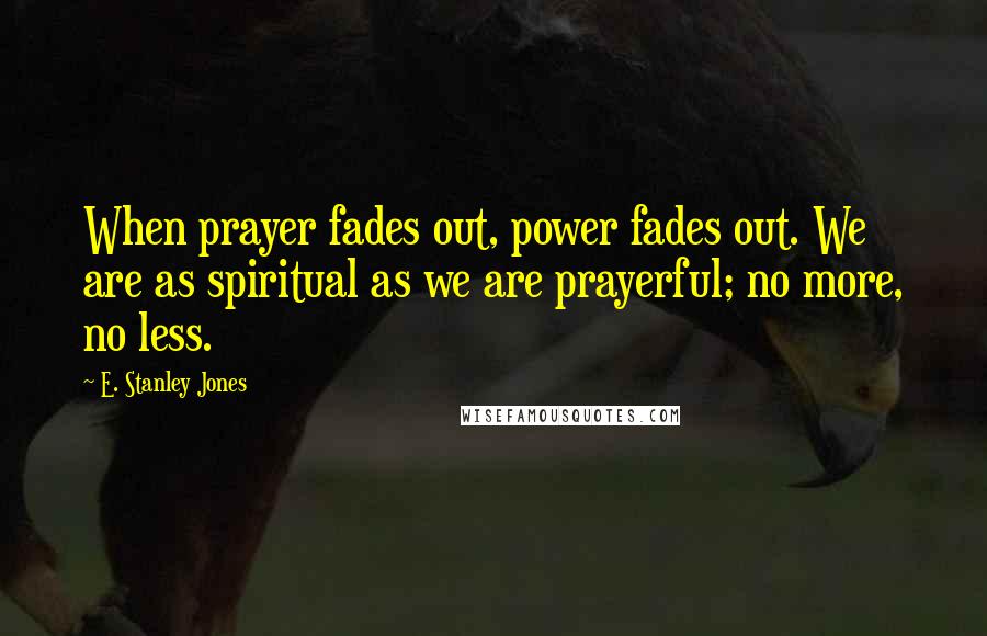 E. Stanley Jones Quotes: When prayer fades out, power fades out. We are as spiritual as we are prayerful; no more, no less.