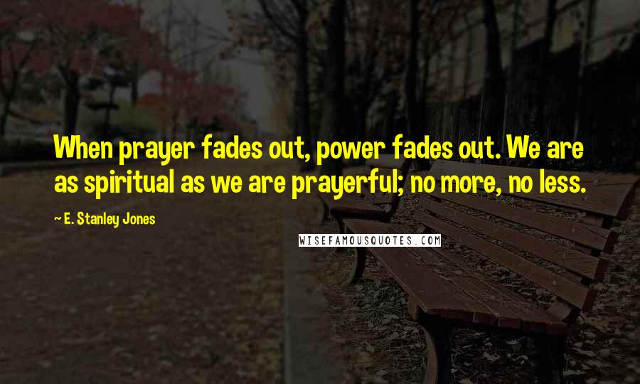 E. Stanley Jones Quotes: When prayer fades out, power fades out. We are as spiritual as we are prayerful; no more, no less.
