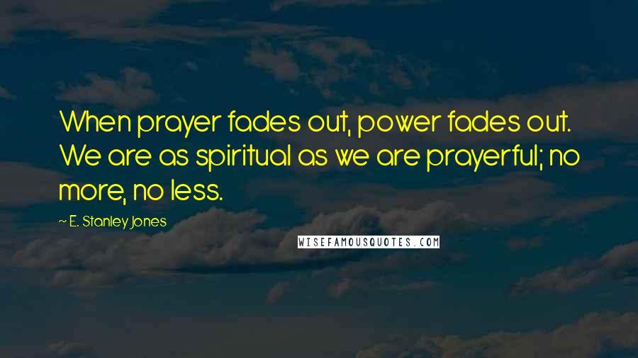 E. Stanley Jones Quotes: When prayer fades out, power fades out. We are as spiritual as we are prayerful; no more, no less.