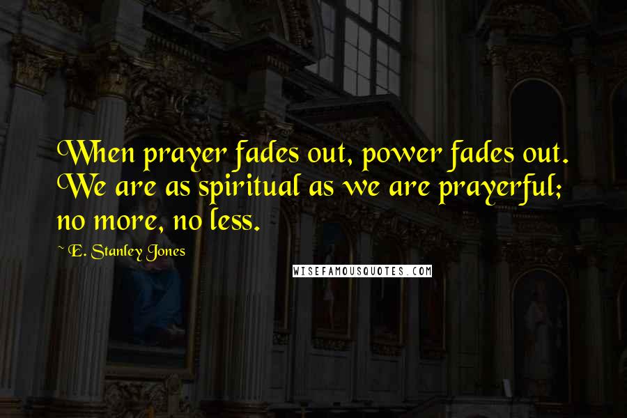 E. Stanley Jones Quotes: When prayer fades out, power fades out. We are as spiritual as we are prayerful; no more, no less.