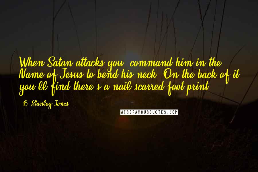 E. Stanley Jones Quotes: When Satan attacks you, command him in the Name of Jesus to bend his neck. On the back of it you'll find there's a nail scarred foot print!