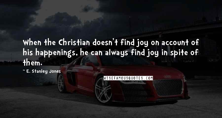 E. Stanley Jones Quotes: When the Christian doesn't find joy on account of his happenings, he can always find joy in spite of them.