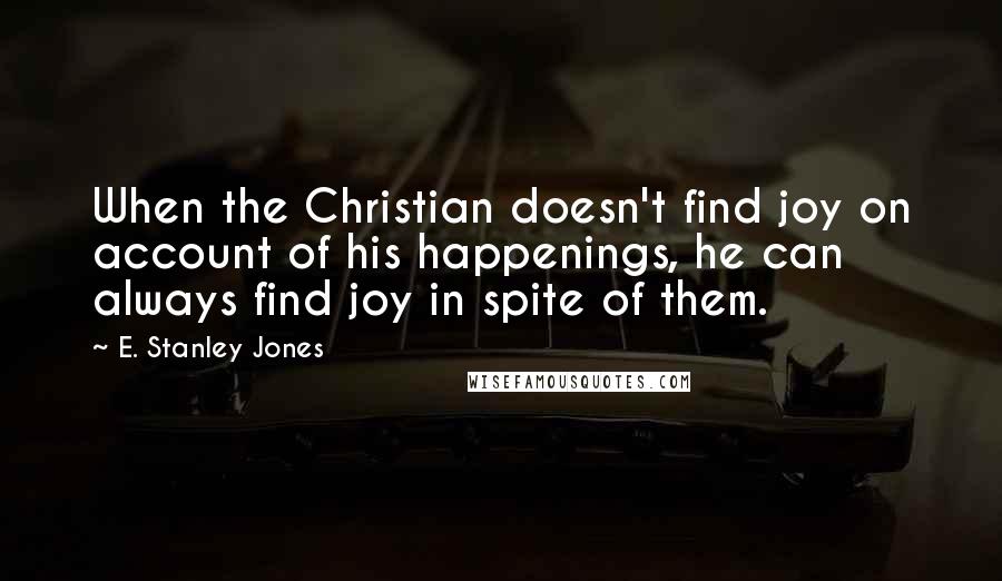 E. Stanley Jones Quotes: When the Christian doesn't find joy on account of his happenings, he can always find joy in spite of them.