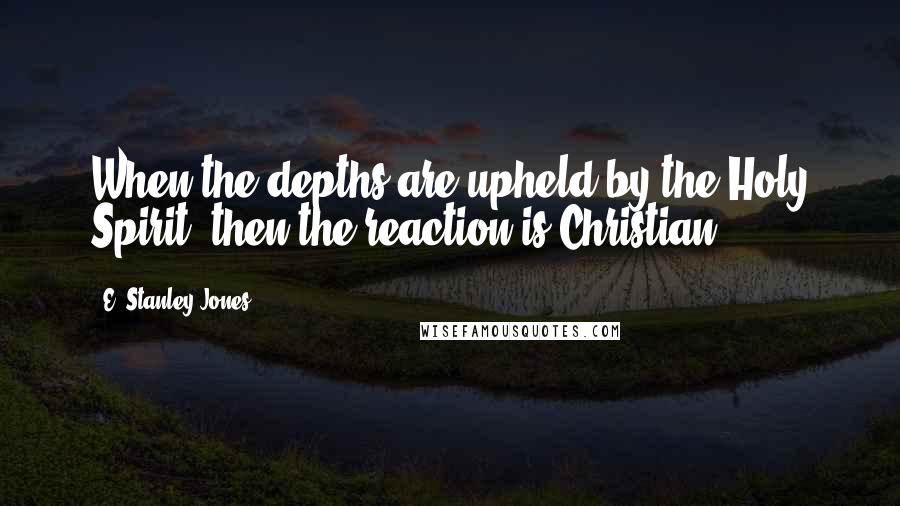 E. Stanley Jones Quotes: When the depths are upheld by the Holy Spirit, then the reaction is Christian.