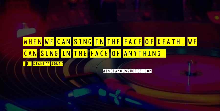 E. Stanley Jones Quotes: When we can sing in the face of death, we can sing in the face of anything.