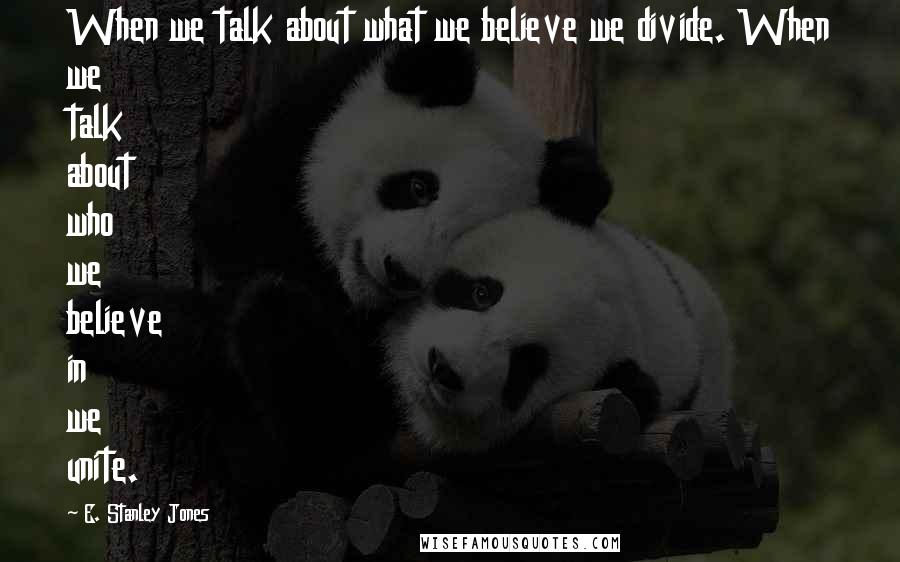 E. Stanley Jones Quotes: When we talk about what we believe we divide. When we talk about who we believe in we unite.