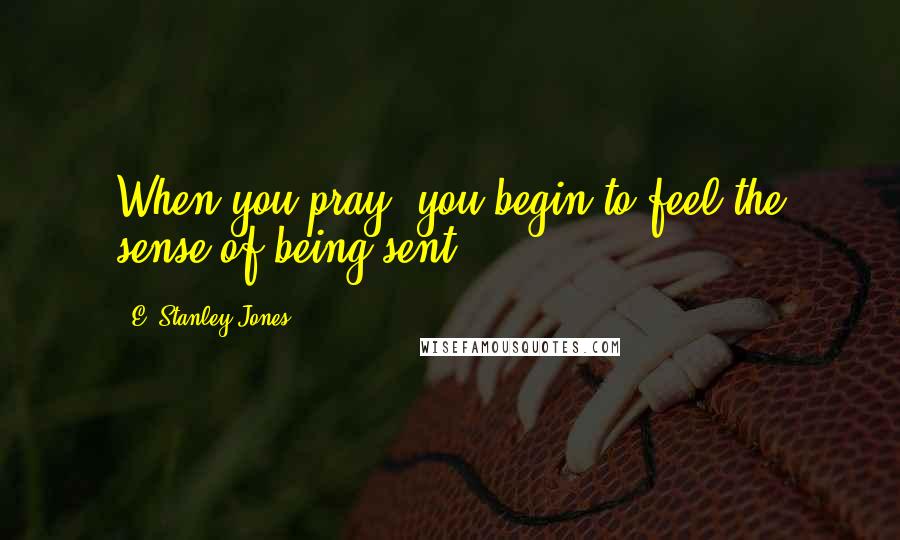 E. Stanley Jones Quotes: When you pray, you begin to feel the sense of being sent.