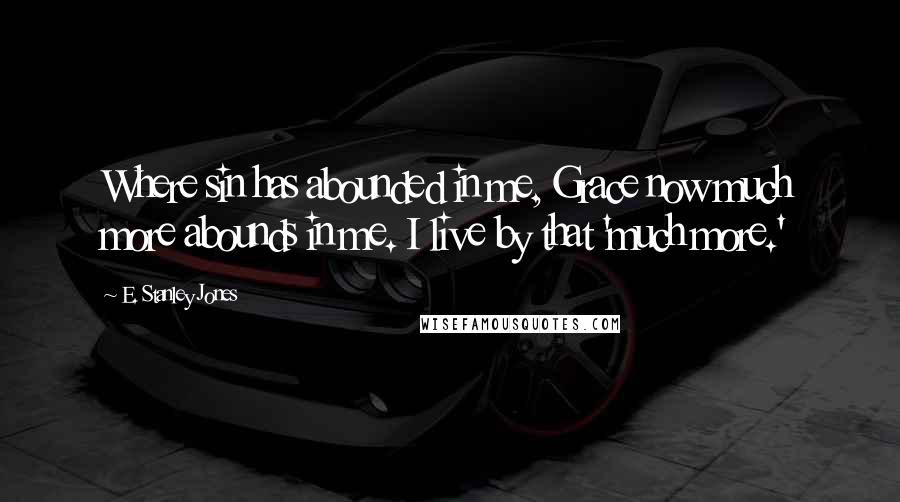 E. Stanley Jones Quotes: Where sin has abounded in me, Grace now much more abounds in me. I live by that 'much more.'