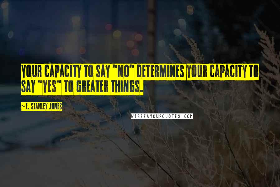 E. Stanley Jones Quotes: Your capacity to say "No" determines your capacity to say "Yes" to greater things.