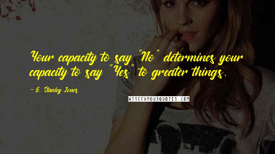E. Stanley Jones Quotes: Your capacity to say "No" determines your capacity to say "Yes" to greater things.