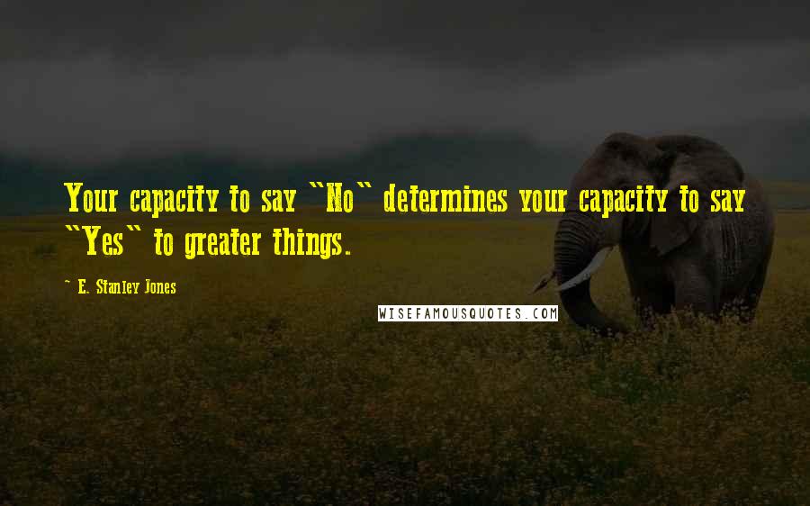 E. Stanley Jones Quotes: Your capacity to say "No" determines your capacity to say "Yes" to greater things.