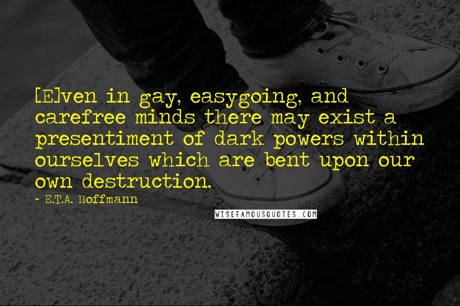E.T.A. Hoffmann Quotes: [E]ven in gay, easygoing, and carefree minds there may exist a presentiment of dark powers within ourselves which are bent upon our own destruction.